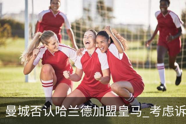曼城否认哈兰德加盟皇马 考虑诉诸法律